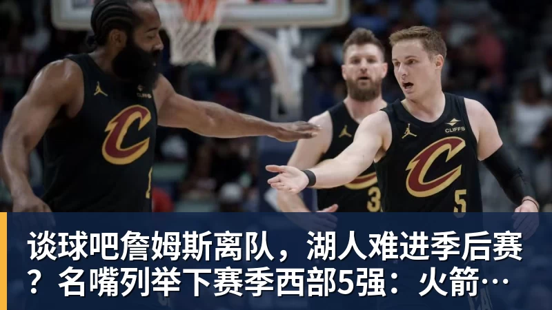 谈球吧詹姆斯离队，湖人难进季后赛？名嘴列举下赛季西部5强：火箭在列